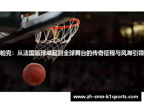 帕克：从法国篮球崛起到全球舞台的传奇征程与风潮引领