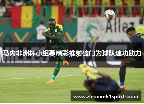 马内非洲杯小组赛精彩推射破门为球队建功助力 马内非洲杯小组赛精彩推射破门为球队建功助力