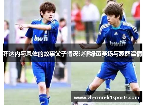 齐达内与恩佐的故事父子情深映照绿茵赛场与家庭温情